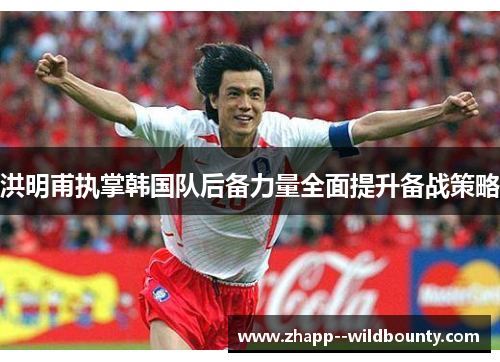 洪明甫执掌韩国队后备力量全面提升备战策略