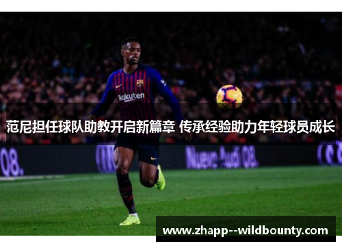 范尼担任球队助教开启新篇章 传承经验助力年轻球员成长