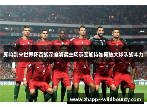 即将到来世界杯备战深度解读主场氛围加持如何放大球队战斗力 即将到来世界杯备战深度解读主场氛围加持如何放大球队战斗力