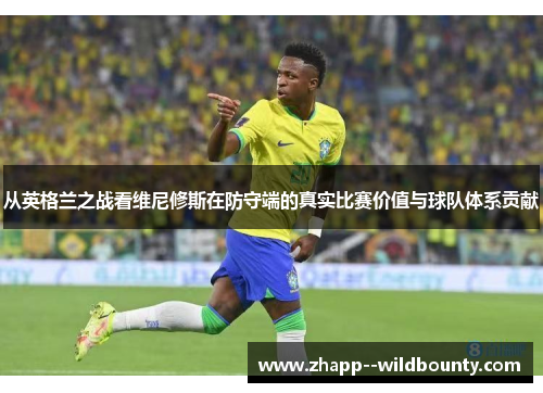 从英格兰之战看维尼修斯在防守端的真实比赛价值与球队体系贡献